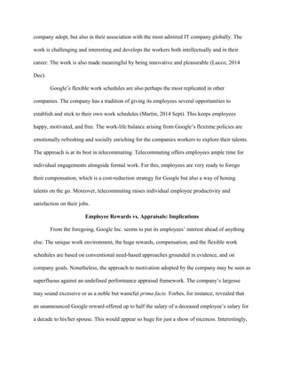 company adopt, but also in their association with the most admired IT company globally. The
work is challenging and interesting and develops the workers both intellectually and in their
career. The work is also made meaningful by being innovative and pleasurable (Lucco, 2014
Dec).
Google’s flexible work schedules are also perhaps the most replicated in other
companies. The company has a tradition of giving its employees several opportunities to
establish and stick to their own work schedules (Martin, 2014 Sept). This keeps employees
happy, motivated, and free. The work-life balance arising from Google’s flextime policies are
emotionally refreshing and socially enriching for the companies workers to explore their talents.
The approach is at its best in telecommuting. Telecommuting offers employees ample time for
individual engagements alongside formal work. For this, employees are very ready to forego
their compensation, which is a cost-reduction strategy for Google but also a way of honing
talents on the go. Moreover, telecommuting raises individual employee productivity and
satisfaction on their jobs.
Employee Rewards vs. Appraisals: Implications
From the foregoing, Google Inc. seems to put its employees’ interest ahead of anything
else. The unique work environment, the huge rewards, compensation, and the flexible work
schedules are based on conventional need-based approaches grounded in evidence, and on
company goals. Nonetheless, the approach to motivation adopted by the company may be seen as
superfluous against an undefined performance appraisal framework. The company’s largesse
may sound excessive or as a noble but wasteful prima facie. Forbes, for instance, revealed that
an unannounced Google reward offered up to half the salary of a deceased employee’s salary for
a decade to his/her spouse. This would appear so huge for just a show of niceness. Interestingly,
 