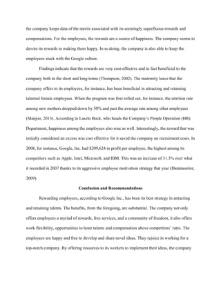 the company keeps data of the merits associated with its seemingly superfluous rewards and
compensations. For the employees, the rewards are a source of happiness. The company seems to
devote its rewards to making them happy. In so doing, the company is also able to keep the
employees stuck with the Google culture.
Findings indicate that the rewards are very cost-effective and in fact beneficial to the
company both in the short and long terms (Thompson, 2002). The maternity leave that the
company offers to its employees, for instance, has been beneficial in attracting and retaining
talented female employees. When the program was first rolled out, for instance, the attrition rate
among new mothers dropped down by 50% and past the average rate among other employees
(Manjoo, 2013). According to Laszlo Bock, who heads the Company’s People Operation (HR)
Department, happiness among the employees also rose as well. Interestingly, the reward that was
initially considered an excess was cost effective for it saved the company on recruitment costs. In
2008, for instance, Google, Inc. had $209,624 in profit per employee, the highest among its
competitors such as Apple, Intel, Microsoft, and IBM. This was an increase of 31.3% over what
it recorded in 2007 thanks to its aggressive employee motivation strategy that year (Datamonitor,
2009).
Conclusion and Recommendations
Rewarding employees, according to Google Inc., has been its best strategy in attracting
and retaining talents. The benefits, from the foregoing, are substantial. The company not only
offers employees a myriad of rewards, free services, and a community of freedom, it also offers
work flexibility, opportunities to hone talents and compensation above competitors’ rates. The
employees are happy and free to develop and share novel ideas. They rejoice in working for a
top-notch company. By offering resources to its workers to implement their ideas, the company
 