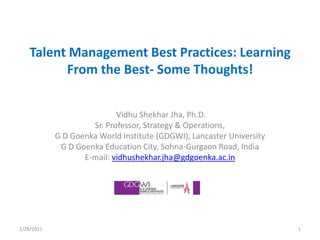Talent Management Best Practices: Learning From the Best- Some Thoughts!  Vidhu Shekhar Jha, Ph.D. Sr. Professor, Strategy & Operations, G D Goenka World Institute (GDGWI), Lancaster University G D Goenka Education City, Sohna-Gurgaon Road, India E-mail: vidhushekhar.jha@gdgoenka.ac.in 1 1/19/2011 