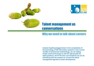 Talent management as
conversations
Why we need to talk about careers



Instead of getting bogged down in the complexities of
the technology of HR information systems or the current
muddle of assessment methodology, we can deploy
simple online technology to ask the right people the
right questions. And if we have conversations we can do
something with the answers to connect the talent
management agenda to career development.
 
