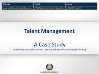 Website                       Email                          Phone
www.salesbenchmarkindex.com   info@salesbenchmarkindex.com   1-888-556-7338




                    Talent Management

                              A Case Study
          The names have been blinded to protect the previously underperforming
 