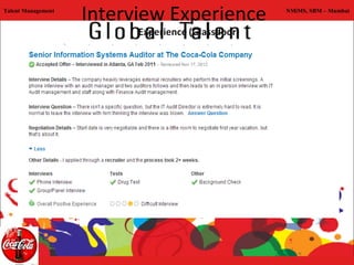 Talent Management
                    Interview Experience                          NMiMS, SBM – Mumbai




     Conclusions:
     •Very structured process of recruitment
     •Process of hiring is tough
     •Targeted selection
     •Straightforward questions and expect to-the-point answers
     •The result declaration takes a long time
 