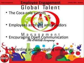 Talent Management
                    Employee Engagement   NMiMS, SBM – Mumbai




      • The Coca-cola system

      • Employees as brand ambassadors

      • Encouraging Open Communication

      • Rewarding and developing employees
 
