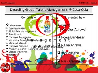 Talent Management                                                  NMiMS, SBM – Mumbai



          Decoding Global Talent Management @ Coca-Cola

                    Contents –                        Presented by –

      About Coke                                (Group 9)
      Case-let on GTM
      Global Talent Management
                                                  Kaushal Agrawal
      Recruitment
      Employee Engagement                        Pooja Bandekar
      Identifying Potential (High potential
     employees included)
      Employer Branding                          Naina Agrawal
      Primary Research – Talking to Employees
      Glassdoor Reviews
      Refernces
                                                  Itty Seksaria

                                                  Nitin Amlani
 