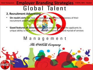 Talent Management
                    Employer Branding Strategies                                 NMiMS, SBM – Mumbai




      2. Recruitment Advertising
      • On naukri.com: We have a mixed view about the effectiveness of their
           recruitment advertisement on naukri.com

      • Good features of advertisements: It communicates to the applicants its
           unique ability i.e its market size, diverse customer base and myriad of services
 