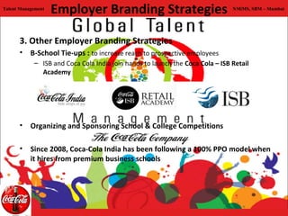 Talent Management
                    Employer Branding Strategies                               NMiMS, SBM – Mumbai




      3. Other Employer Branding Strategies
      • B-School Tie-ups : to increase reach to prospective employees
            – ISB and Coca Cola India join hands to launch the Coca Cola – ISB Retail
              Academy




      • Organizing and Sponsoring School & College Competitions

      • Since 2008, Coca-Cola India has been following a 100% PPO model when
        it hires from premium business schools
 