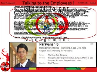 Talent Management
                        Talking to the Employees !                                      NMiMS, SBM – Mumbai

               Career development & work assignments :
                Cross functional stints covering the list of departments that impact the business .From
               Career development & work assignments : HCCB has well-defined Management
               working in the plant and handling the sales force of the bottler I have exposed to the
               Trainee program. Rotations include assignments on Sales, Marketing, Finance &
               front end of the bottling units. - With this it helps me grow into the Marketing
               Operations. Performance review by reporting manager and HR after each rotation;
               Division's vision of developing profitable, multi million dollar Brands
               which helps to determine area of interests.
               Work Culture : During my stints I have been exposed to the work culture across
               Work Culture : At HCCB work pressure is moderate-to-high. Sales targets are stringent,
               multiple stake holders in the Coca-Cola system - Bottling units, Sales Teams and
               high attrition rates. HCCB is revenue generating arm of Coca-Cola India; Sales is the
               Corporate Office.
               only objective; very limited hours are spent in office, very few fun at work activities
               -People are extremely talented and sharp in the business; very accessible, which
               immensely assists the growth of young talent
               Aware of Global Management Development Centres? - No
               -Aware of Global Management Development Centres? - Yes
 