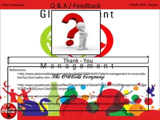 Talent Management
                                      Q & A / Feedback                                  NMiMS, SBM – Mumbai




                                          Thank - You
     References:
           • http://www.personneltoday.com/articles/04/02/2008/44201/talent-management-in-coca-cola-
           the-fizz-from-within.htm

           •http://www.peopleinaid.org/pool/files/Presentations/Global%20Talent%20Management%20at
           %20The%20Coca-Cola%20Company.pdf

           • http://www.coca-colacompany.com/our-company/employee-engagement 

           • http://www.coca-colacompany.com/careers/why-work-at-the-coca-cola-company
 