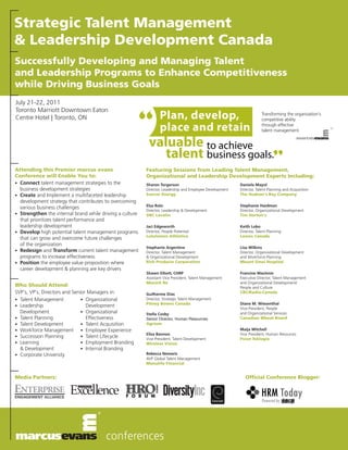Strategic Talent Management
& Leadership Development Canada
Successfully Developing and Managing Talent
and Leadership Programs to Enhance Competitiveness
while Driving Business Goals
July 21-22, 2011


                                                          “
Toronto Marriott Downtown Eaton
Centre Hotel | Toronto, ON                                        Plan, develop,                                       Transforming the organization's
                                                                                                                       competitive ability

                                                                  place and retain                                     through effective
                                                                                                                       talent management.


                                                           valuable to achieve
                                                              talent business goals.”
Attending this Premier marcus evans                       Featuring Sessions from Leading Talent Management,
Conference will Enable You to:                            Organizational and Leadership Development Experts Including:
• Connect talent management strategies to the             Sharon Torgerson                                Daniela Mayol
  business development strategies                         Director, Leadership and Employee Development   Director, Talent Planning and Acquisition
• Create and Implement a multifaceted leadership          Suncor Energy                                   The Hudson's Bay Company
  development strategy that contributes to overcoming
                                                          Elsa Rolo                                       Stephanie Hardman
  various business challenges
                                                          Director, Leadership & Development              Director, Organizational Development
• Strengthen the internal brand while driving a culture   SNC Lavalin                                     Tim Horton’s
  that prioritizes talent performance and
  leadership development                                  Jaci Edgeworth                                  Keith Lobo
• Develop high potential talent management programs       Director, People Potential                      Director, Talent Planning
                                                          Lululemon Athletica                             Lowes Canada
  that can grow and overcome future challenges
  of the organization
                                                          Stephanie Argentine                             Lisa Wilkins
• Redesign and Transform current talent management        Director, Talent Management                     Director, Organizational Development
  programs to increase effectiveness                      & Organizational Development                    and Workforce Planning
• Position the employee value proposition where           Rich Products Corporation                       Mount Sinai Hospital
  career development & planning are key drivers
                                                          Shawn Elliott, CHRP                             Francine MacInnis
                                                          Assistant Vice President, Talent Management     Executive Director, Talent Management
                                                          Munich Re                                       and Organizational Development/
Who Should Attend:                                                                                        People and Culture
SVP’s, VP’s, Directors and Senior Managers in:            Guilherme Dias                                  CBC/Radio-Canada
• Talent Management            • Organizational           Director, Strategic Talent Management
                                                          Pitney Bowes Canada                             Diane M. Wiesenthal
• Leadership                     Development                                                              Vice-President, People
  Development                  • Organizational           Stella Cosby                                    and Organizational Services
• Talent Planning                Effectiveness            Senior Director, Human Resources                Canadian Wheat Board
• Talent Development           • Talent Acquisition       Agrium
• Workforce Management         • Employee Experience                                                      Maija Mitchell
                                                          Elisa Bannon                                    Vice President, Human Resources
• Succession Planning          • Talent Lifecycle
                                                          Vice-President, Talent Development              Psion Teklogix
• Learning                     • Employment Branding      Wireless Vision
  & Development                • Internal Branding
• Corporate University                                    Rebecca Nemaric
                                                          AVP Global Talent Management
                                                          Manulife Financial


Media Partners:                                                                                              Official Conference Blogger:
 