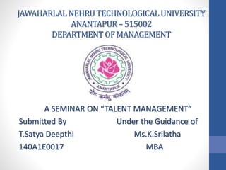 JAWAHARLALNEHRUTECHNOLOGICALUNIVERSITY
ANANTAPUR–515002
DEPARTMENTOFMANAGEMENT
A SEMINAR ON “TALENT MANAGEMENT”
Submitted By Under the Guidance of
T.Satya Deepthi Ms.K.Srilatha
140A1E0017 MBA
 