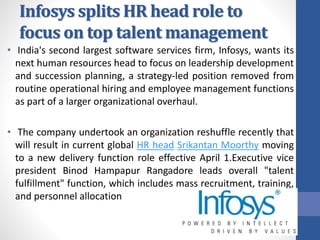 Infosys splits HR head role to
focus on top talent management
• India's second largest software services firm, Infosys, wants its
next human resources head to focus on leadership development
and succession planning, a strategy-led position removed from
routine operational hiring and employee management functions
as part of a larger organizational overhaul.
• The company undertook an organization reshuffle recently that
will result in current global HR head Srikantan Moorthy moving
to a new delivery function role effective April 1.Executive vice
president Binod Hampapur Rangadore leads overall "talent
fulfillment" function, which includes mass recruitment, training,
and personnel allocation
 