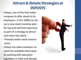 Attract & Retain Strategies at
INFOSYS
• Infosys, one of the first Indian
company to offer stocks to its
employees in the 1990’s to roll
out a new stock incentive plan
for top and mid level executive
as part of a strategy to attract
and retain top talent.
• Provides better work environ-
ment .
• Infosys has taken initiatives to
catch the available talent pool
by working with education
regulators in India and abroad.
 