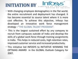 INITIATION BY
• With changing employee demographics in the flat world,
the entire recruitment and deployment has changed. It
has become essential to source talent where it is more
cost effective. To achieve this objective, Infosys has
developed an innovative work force management
strategy –”THE GLOBAL TALENT PROGRAM”.
• This is the largest sustained effort by any company to
recruit from campuses outside of India and develop the
skills of a global work force through training assignments
in India. This helps in reduced costs, high retention rates,
improved customer service and increased productivity.
• This initiative led INFOSYS to INITIATIVE WINNING THE
OPTIMAS AWARD in the GLOBAL Outlook Category for
2007.
 