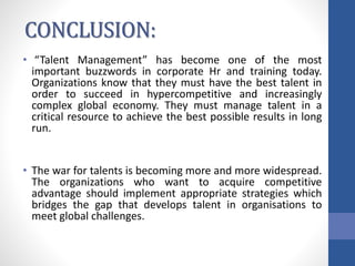 CONCLUSION:
• “Talent Management” has become one of the most
important buzzwords in corporate Hr and training today.
Organizations know that they must have the best talent in
order to succeed in hypercompetitive and increasingly
complex global economy. They must manage talent in a
critical resource to achieve the best possible results in long
run.
• The war for talents is becoming more and more widespread.
The organizations who want to acquire competitive
advantage should implement appropriate strategies which
bridges the gap that develops talent in organisations to
meet global challenges.
 