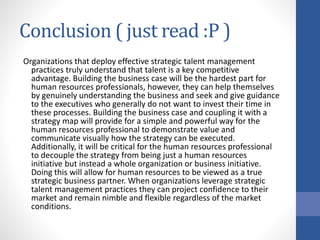 Conclusion ( just read :P )
Organizations that deploy effective strategic talent management
practices truly understand that talent is a key competitive
advantage. Building the business case will be the hardest part for
human resources professionals, however, they can help themselves
by genuinely understanding the business and seek and give guidance
to the executives who generally do not want to invest their time in
these processes. Building the business case and coupling it with a
strategy map will provide for a simple and powerful way for the
human resources professional to demonstrate value and
communicate visually how the strategy can be executed.
Additionally, it will be critical for the human resources professional
to decouple the strategy from being just a human resources
initiative but instead a whole organization or business initiative.
Doing this will allow for human resources to be viewed as a true
strategic business partner. When organizations leverage strategic
talent management practices they can project confidence to their
market and remain nimble and flexible regardless of the market
conditions.
 