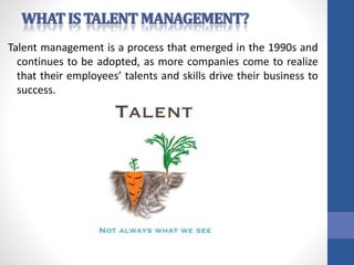 Talent management is a process that emerged in the 1990s and
continues to be adopted, as more companies come to realize
that their employees’ talents and skills drive their business to
success.
 