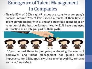 Emergence of Talent Management
In Companies
• Nearly 80% of CEOs say HR issues are core to a company's
success. Around 73% of CEOs spend a fourth of their time in
talent development, with a similar percentage spending it on
retention of the best performers. Nearly 61% have employee
satisfaction as an integral part of their goals.
• "Over the past three to four years, addressing the needs of
employees and talent management has gained prime
importance for CEOs, specially since unemployability remains
an issue," says Modi.
 