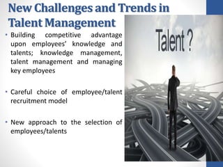 New Challenges and Trends in
Talent Management
• Building competitive advantage
upon employees’ knowledge and
talents; knowledge management,
talent management and managing
key employees
• Careful choice of employee/talent
recruitment model
• New approach to the selection of
employees/talents
 