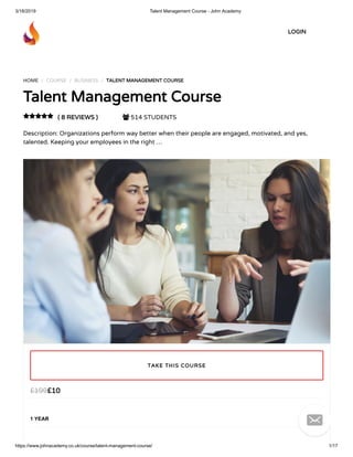 3/18/2019 Talent Management Course - John Academy
https://www.johnacademy.co.uk/course/talent-management-course/ 1/17
HOME / COURSE / BUSINESS / TALENT MANAGEMENT COURSETALENT MANAGEMENT COURSE
Talent Management CourseTalent Management Course
( 8 REVIEWS )( 8 REVIEWS )  514 STUDENTS
Description: Organizations perform way better when their people are engaged, motivated, and yes,
talented. Keeping your employees in the right …

££1010££199199
1 YEAR
TAKE THIS COURSETAKE THIS COURSE
LOGINLOGIN

 