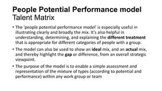 People Potential Performance model
Talent Matrix
• The 'people potential performance model' is especially useful in
illustrating clearly and broadly the mix. It's also helpful in
understanding, determining, and explaining the different treatment
that is appropriate for different categories of people with a group.
• The model can also be used to show an ideal mix, and an actual mix,
and thereby highlight the gap or difference, from an overall strategic
viewpoint.
• The purpose of the model is to enable a simple assessment and
representation of the mixture of types (according to potential and
performance) within any work group or team
 