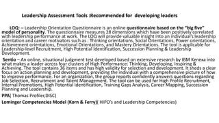LOQ: – Leadership Orientation Questionnaire is an online questionnaire based on the “big five”
model of personality. The questionnaire measures 28 dimensions which have been positively correlated
with leadership performance at work. The LOQ will provide valuable insight into an individual’s leadership
orientation and career motivators such as : Thinking orientations, Social Orientations, Power orientations,
Achievement orientations, Emotional Orientations, and Mastery Orientations. The tool is applicable for
Leadership-level Recruitment, High Potential Identification, Succession Planning & Leadership
Development.
Sentio – An online, situational judgment test developed based on extensive research by IBM Kenexa into
what makes a leader across four clusters of High Performance: Thinking, Developing, Inspiring &
Achieving. The tool contains 36 items and has high validity for selection and development. It sheds a clear
focus on action planning and development, providing the individual with a comprehensive picture of how
to improve performance. For an organization, the group reports confidently answers questions regarding
Job Selection, Recruitment and Talent Management. The tool can be used for High Profile Recruitment,
Internal Promotions, High Potential Identification, Training Gaps Analysis, Career Mapping, Succession
Planning and Leadership.
PPA( Thomas Profiler,DISC)
Lominger Competencies Model (Korn & Ferry)( HIPO’s and Leadership Competencies)
Leadership Assessment Tools :Recommended for developing leaders
 