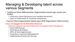 Managing & Developing talent across
various Segments
• Traditional Talent Differentiation /Segmentation based upon Levels and
Grades
• Continuous ,almost fixed process and standard interventions
• Caters to Fundamentals of Functional competencies
• Current Talent Segmentation Based upon OTR( Organization Talent review)
Focus on Engagement & Retention Based on:
Deep Dive approach covering multiple levels & Integrated Talent Management
• Career Path Planning
• Talent Review & Analytics
• HIPO’s & Talent Segmentations
• Competency Assessment &Development
• Leadership Dev & Succession Planning
 