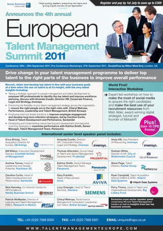 “High quality speakers, presenting new topics and         Register and pay by 1st July to save up to £300
                                   giving a good overview of new approaches”
                                                   Tractabel


Announces the 4th annual


European
Talent Management
Summit 2011
Conference: 28th – 29th September 2011, Pre-Conference Workshops: 27th September 2011, DoubleTree by Hilton West End, London, UK


Drive change in your talent management programme to deliver top
talent to the right parts of the business to improve overall performance
Recruit, retain and develop top talent in line with your business goals                        World First!
at a time when the war on talent is at it’s height, with the very latest
insights including:                                                                            Interactive Workshop
• Taking a strategic approach to people management and talent development to                   Expert led workshop on how to
   empower HR professionals to identify the top talent and improve workforce
   planning, discuss with Amanda Cusdin, Director HR, Corporate Finance,                       make the most of social media
   Legal and Strategy, Invensys                                                                to acquire the right candidates
• Enhancing the flexibility of your talent management strategy across the organisation         and make the best use of your
   to ensure the right people are in the right roles with Cheryl Melrose,                      recruitment resources from
   Performance, Leadership and Talent Management, British Airways
                                                                                               Matt Alder, award winning digital
• Employing tried and tested solutions to improve employee engagement
   and develop long term retention strategies, led by Caroline Curtis,                         strategist, futurist and
   Head of Talent Development and Perfomance, Santander                                        founder of Metashift
• Developing and implementing robust learning and development and executive                                                    Plus!
   coaching strategies to maximise performance with Katrine Smith, Senior                                                    Gain 15 CPD
   Manager, Talent Management Team, Panasonic                                                                                  Points!
                                  International senior level speaker panel includes:
erica Briody, Talent                             amanda Cusdin, Director                         andy Hill, Vice President
Acquisition Director for                         HR, Corporate Finance,                          of Resourcing, Invensys
Europe, ge energy                                Legal and Strategy, Invensys

Bill Wilson, Executive Development               thomas atterstam, Group Head                    graham White,
Director, Cranfield School                       of Talent and Senior Management                 Director of HR, City of
of management                                    Development, Prudential                         Westminster Council

andrew tanner, Head of                           Katrine Smith, Senior Manager,                  Steve Page, Talent
Leadership and People                            Talent Management Team,                         Director, Kantar group
Potential, Hutchison 3g                          Panasonic

Caroline Curtis, Head of                         gary Franklin,                                  ryan Campbell, Talent Acquisition
Talent Development and                           Head of Recruitment,                            Director EMEA & APAC, Hitachi
Performance, Santander                           aviva                                           Data Systems

nick Kemsley, Co-Director Centre for             Lucy grainger, Head of Talent                   Perry timms, Head of Talent and
HR Excellence,                                   Services, Siemens                               Organisational Development, Big
Henley Business School                                                                           Lottery Fund

Patrick mcmaster, Director of                    Cheryl melrose, Performance                     Exclusive cross sector speaker panel
Learning and Talent Management –                 Management Consultant, Leadership               comprising Hr and talent management
EMEA, research in motion                         and Talent, British airways                     leaders as well as insights from two top
                                                                                                 business schools




           TEL: +44 (0)20 7368 9300                   FAX: +44 (0)20 7368 9301                EMAIL: enquire@iqpc.co.uk

                    W W W .ta L e n t m a n a g e m e n t e U r o P e . C o m
 