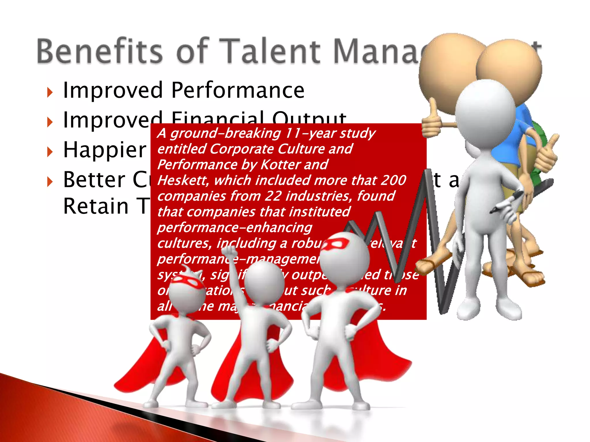   Improved Performance
   Improved ground-breaking 11-year study
             A
               Financial Output
   Happier People/Retention
             entitled Corporate Culture and
             Performance by Kotter and
   Better Culture which included more that 200
             Heskett, and Ability to Attract and
             companies from 22 industries, found
    Retain Top Talent that instituted
             that companies
             performance-enhancing
             cultures, including a robust and relevant
             performance-management
             system, significantly outperformed those
             organizations without such a culture in
             all of the major financial categories.
 