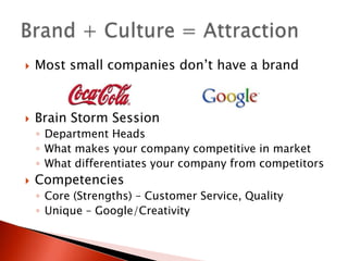    Most small companies don’t have a brand



   Brain Storm Session
    ◦ Department Heads
    ◦ What makes your company competitive in market
    ◦ What differentiates your company from competitors
   Competencies
    ◦ Core (Strengths) – Customer Service, Quality
    ◦ Unique – Google/Creativity
 