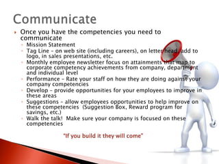    Once you have the competencies you need to
    communicate
    ◦ Mission Statement
    ◦ Tag Line – on web site (including careers), on letter head, add to
      logo, in sales presentations, etc.
    ◦ Monthly employee newsletter focus on attainments that map to
      corporate competency achievements from company, department
      and individual level
    ◦ Performance – Rate your staff on how they are doing against your
      company competencies
    ◦ Develop – provide opportunities for your employees to improve in
      these areas
    ◦ Suggestions – allow employees opportunities to help improve on
      these competencies (Suggestion Box, Reward program for
      savings, etc.)
    ◦ Walk the talk! Make sure your company is focused on these
      competencies

                   “If you build it they will come”
 