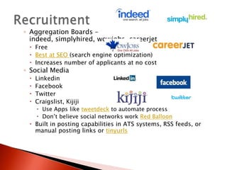 ◦ Aggregation Boards –
  indeed, simplyhired, wowjobs, careerjet
  Free
  Best at SEO (search engine optimization)
  Increases number of applicants at no cost
◦ Social Media
    Linkedin
    Facebook
    Twitter
    Craigslist, Kijiji
      Use Apps like tweetdeck to automate process
      Don’t believe social networks work Red Balloon
  Built in posting capabilities in ATS systems, RSS feeds, or
   manual posting links or tinyurls
 