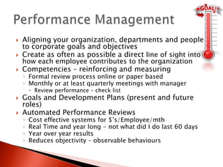    Aligning your organization, departments and people
    to corporate goals and objectives
   Create as often as possible a direct line of sight into
    how each employee contributes to the organization
   Competencies – reinforcing and measuring
    ◦ Formal review process online or paper based
    ◦ Monthly or at least quarterly meetings with manager
         Review performance – check list
   Goals and Development Plans (present and future
    roles)
   Automated Performance Reviews
    ◦   Cost effective systems for $’s/Employee/mth
    ◦   Real Time and year long - not what did I do last 60 days
    ◦   Year over year results
    ◦   Reduces objectivity – observable behaviours
 