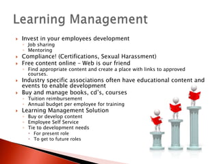    Invest in your employees development
    ◦ Job sharing
    ◦ Mentoring
   Compliance! (Certifications, Sexual Harassment)
   Free content online – Web is our friend
    ◦ Find appropriate content and create a place with links to approved
      courses.
   Industry specific associations often have educational content and
    events to enable development
   Buy and manage books, cd’s, courses
    ◦ Tuition reimbursement
    ◦ Annual budget per employee for training
   Learning Management Solution
    ◦ Buy or develop content
    ◦ Employee Self Service
    ◦ Tie to development needs
       For present role
       To get to future roles
 