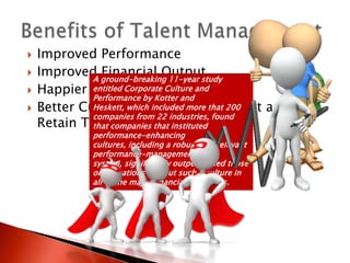    Improved Performance
   Improved ground-breaking 11-year study
             A
               Financial Output
   Happier People/Retention
             entitled Corporate Culture and
             Performance by Kotter and
   Better Culture which included more that 200
             Heskett, and Ability to Attract and
             companies from 22 industries, found
    Retain Top Talent that instituted
             that companies
             performance-enhancing
             cultures, including a robust and relevant
             performance-management
             system, significantly outperformed those
             organizations without such a culture in
             all of the major financial categories.
 