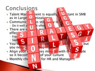    Talent Management is equally important in SMB
    as in Large organizations
   Communication is still a key to success
    ◦ Do it well and do it often!
   There are ways to manage your people cost
    effectively
    ◦ Free
    ◦ SaaS solutions priced for your market
   You have to be the advocate and cheer leader but
    you need C-Level buy in
   Align your companies mission with their people
    so it becomes part of your culture
   Monthly check lists for HR and Managers
 