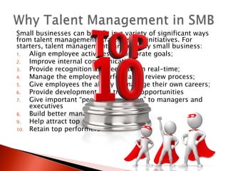 Small businesses can benefit in a variety of significant ways
from talent management strategies and initiatives. For
starters, talent management can help any small business:
1.  Align employee activities to corporate goals;
2.  Improve internal communication;
3.  Provide recognition and feedback in real-time;
4.  Manage the employee performance review process;
5.  Give employees the ability to manage their own careers;
6.  Provide development and training opportunities
7.  Give important “people information” to managers and
    executives
8.  Build better managers
9.  Help attract top performers
10. Retain top performers
 