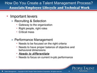 How Do You Create a Talent Management Process?
      Associate/Employee Lifecycle and Technical Work

   • Important levers
          » Recruiting & Selection
                    • Gateway to the organization
                    • Right people, right roles
                    • Critical mass

          » Performance Management
                    • Needs to be focused on the right criteria
                    • Needs to have proper balance of objective and
                      behavioral dimensions
                    • Needs to differentiate
                    • Needs to focus on current in-job performance




Talent Management    Copyright © 2007 People Talent Solutions Corporation. All rights reserved.   10
 