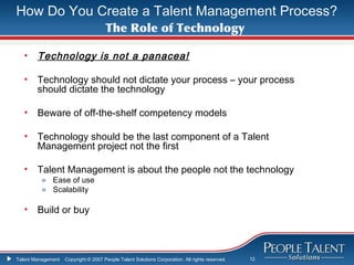 How Do You Create a Talent Management Process?
                                      The Role of Technology

   •    Technology is not a panacea!

   •    Technology should not dictate your process – your process
        should dictate the technology

   •    Beware of off-the-shelf competency models

   •    Technology should be the last component of a Talent
        Management project not the first

   •    Talent Management is about the people not the technology
          » Ease of use
          » Scalability

   •    Build or buy



Talent Management   Copyright © 2007 People Talent Solutions Corporation. All rights reserved.   12
 
