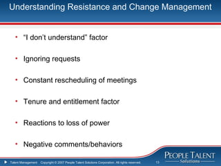 Understanding Resistance and Change Management


   • “I don’t understand” factor

   • Ignoring requests

   • Constant rescheduling of meetings

   • Tenure and entitlement factor

   • Reactions to loss of power

   • Negative comments/behaviors

Talent Management   Copyright © 2007 People Talent Solutions Corporation. All rights reserved.   13
 