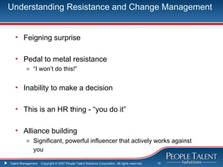 Understanding Resistance and Change Management


   • Feigning surprise

   • Pedal to metal resistance
          » “I won’t do this!”


   • Inability to make a decision

   • This is an HR thing - “you do it”

   • Alliance building
          » Significant, powerful influencer that actively works against
            you

Talent Management   Copyright © 2007 People Talent Solutions Corporation. All rights reserved.   14
 