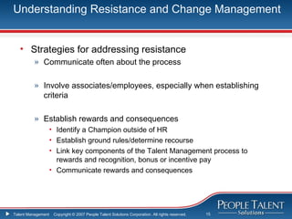 Understanding Resistance and Change Management


   • Strategies for addressing resistance
          » Communicate often about the process

          » Involve associates/employees, especially when establishing
            criteria

          » Establish rewards and consequences
                    • Identify a Champion outside of HR
                    • Establish ground rules/determine recourse
                    • Link key components of the Talent Management process to
                      rewards and recognition, bonus or incentive pay
                    • Communicate rewards and consequences




Talent Management    Copyright © 2007 People Talent Solutions Corporation. All rights reserved.   15
 