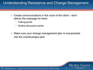 Understanding Resistance and Change Management


          » Create communications in the voice of the client – don’t
            deliver the message for them
                    • Talking points
                    • Outline discussion points


          » Make sure your change management plan is incorporated
            into the overall project plan




Talent Management    Copyright © 2007 People Talent Solutions Corporation. All rights reserved.   16
 