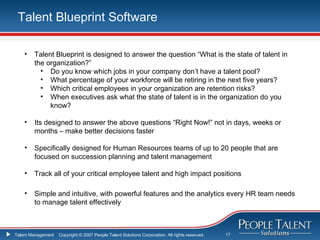 Talent Blueprint Software

    •   Talent Blueprint is designed to answer the question “What is the state of talent in
        the organization?”
          • Do you know which jobs in your company don’t have a talent pool?
          • What percentage of your workforce will be retiring in the next five years?
          • Which critical employees in your organization are retention risks?
          • When executives ask what the state of talent is in the organization do you
             know?

    •   Its designed to answer the above questions “Right Now!” not in days, weeks or
        months – make better decisions faster

    •   Specifically designed for Human Resources teams of up to 20 people that are
        focused on succession planning and talent management

    •   Track all of your critical employee talent and high impact positions

    •   Simple and intuitive, with powerful features and the analytics every HR team needs
        to manage talent effectively



Talent Management   Copyright © 2007 People Talent Solutions Corporation. All rights reserved.   17
 