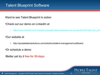 Talent Blueprint Software


Want to see Talent Blueprint in action

•Check out our demo on LinkedIn at

       •    http://www.linkedin.com/company/people-talent-solutions-inc-/products?trk=tabs_biz_pro


•Our website at

       •    http://peopletalentsolutions.com/solutions/talent-management-software/

•Or schedule a demo

•Better yet try it free for 30-days.




Talent Management   Copyright © 2007 People Talent Solutions Corporation. All rights reserved.   18
 