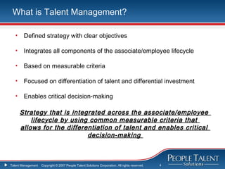 What is Talent Management?

   •    Defined strategy with clear objectives

   •    Integrates all components of the associate/employee lifecycle

   •    Based on measurable criteria

   •    Focused on differentiation of talent and differential investment

   •    Enables critical decision-making

       Strategy that is integrated across the associate/employee
           lifecycle by using common measurable criteria that
       allows for the differentiation of talent and enables critical
                             decision-making



Talent Management   Copyright © 2007 People Talent Solutions Corporation. All rights reserved.   4
 