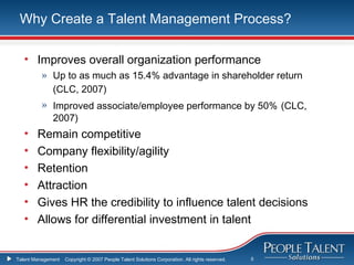 Why Create a Talent Management Process?

   • Improves overall organization performance
          » Up to as much as 15.4% advantage in shareholder return
            (CLC, 2007)
          » Improved associate/employee performance by 50% (CLC,
            2007)
   •    Remain competitive
   •    Company flexibility/agility
   •    Retention
   •    Attraction
   •    Gives HR the credibility to influence talent decisions
   •    Allows for differential investment in talent


Talent Management   Copyright © 2007 People Talent Solutions Corporation. All rights reserved.   5
 