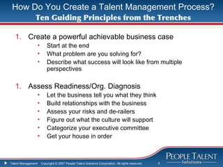 How Do You Create a Talent Management Process?
               Ten Guiding Principles from the Trenches

   1. Create a powerful achievable business case
                    •       Start at the end
                    •       What problem are you solving for?
                    •       Describe what success will look like from multiple
                            perspectives

   1. Assess Readiness/Org. Diagnosis
                    •       Let the business tell you what they think
                    •       Build relationships with the business
                    •       Assess your risks and de-railers
                    •       Figure out what the culture will support
                    •       Categorize your executive committee
                    •       Get your house in order



Talent Management       Copyright © 2007 People Talent Solutions Corporation. All rights reserved.   6
 