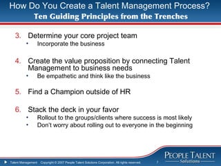 How Do You Create a Talent Management Process?
              Ten Guiding Principles from the Trenches

   3. Determine your core project team
          •         Incorporate the business

   4. Create the value proposition by connecting Talent
      Management to business needs
          •         Be empathetic and think like the business

   5. Find a Champion outside of HR

   6. Stack the deck in your favor
          •         Rollout to the groups/clients where success is most likely
          •         Don’t worry about rolling out to everyone in the beginning




Talent Management    Copyright © 2007 People Talent Solutions Corporation. All rights reserved.   7
 