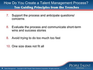 How Do You Create a Talent Management Process?
              Ten Guiding Principles from the Trenches

   7. Support the process and anticipate questions/
      concerns

   8. Evaluate the process and communicate short-term
      wins and success stories

   8. Avoid trying to do too much too fast

   10. One size does not fit all




Talent Management   Copyright © 2007 People Talent Solutions Corporation. All rights reserved.   8
 