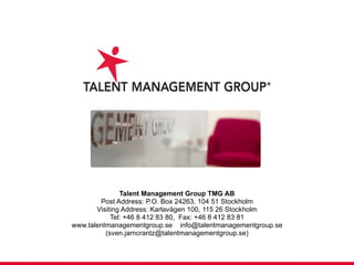 Talent Management Group TMG AB Post Address: P.O. Box 24263, 104 51 Stockholm Visiting Address: Karlavägen 100, 115 26 Stockholm Tel: +46 8 412 83 80,  Fax: +46 8 412 83 81 www.talentmanagementgroup.se  [email_address] (sven.jarncrantz@talentmanagementgroup.se) 